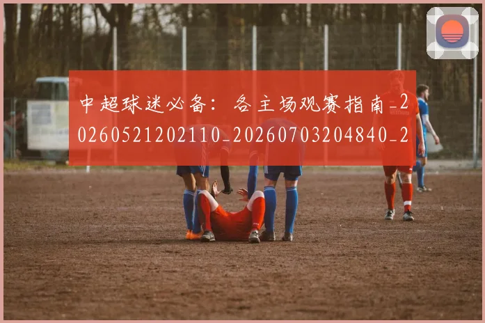 中超球迷必备:各主场观赛指南_20260521202110_20260703204840_20260716190416