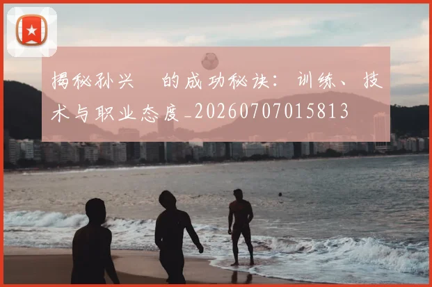 揭秘孙兴慜的成功秘诀:训练、技术与职业态度_20260707015813