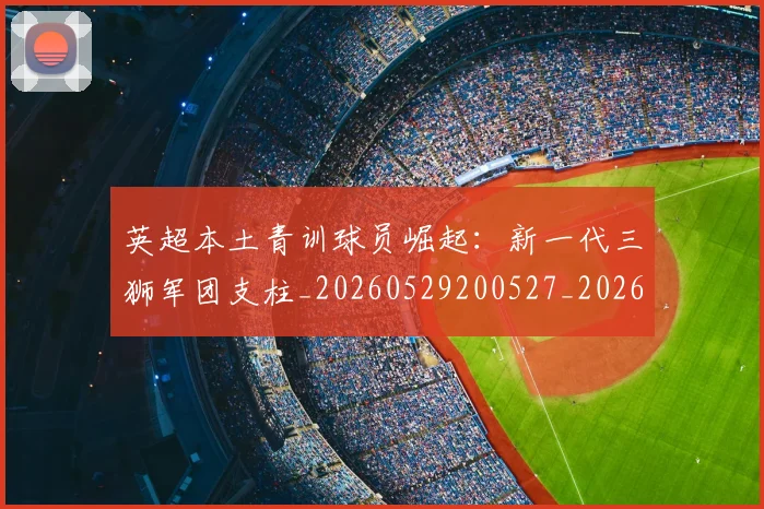 英超本土青训球员崛起：新一代三狮军团支柱_20260529200527_20260710005533