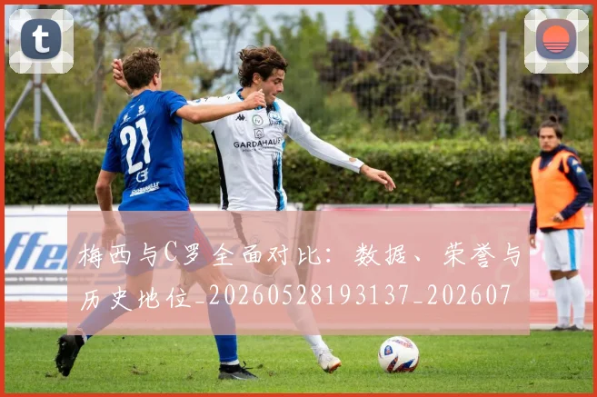 梅西与C罗全面对比:数据、荣誉与历史地位_20260528193137_20260707022723_20260731180057