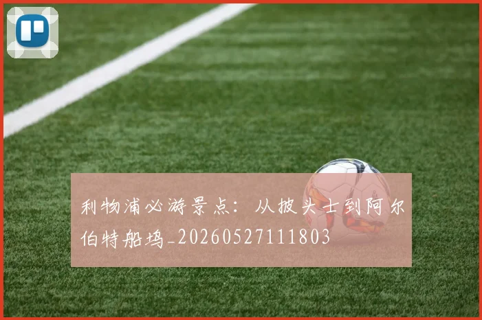 利物浦必游景点:从披头士到阿尔伯特船坞_20260527111803