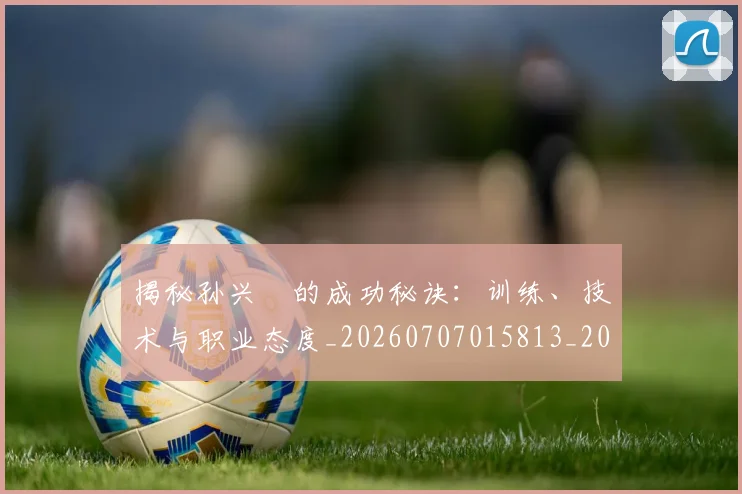 揭秘孙兴慜的成功秘诀:训练、技术与职业态度_20260707015813_20260723184201