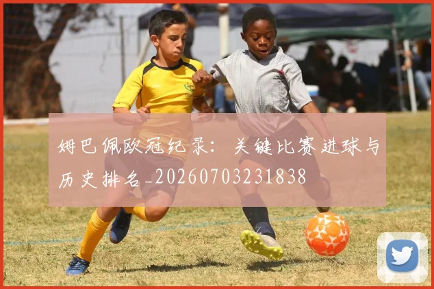 姆巴佩欧冠纪录：关键比赛进球与历史排名_20260703231838